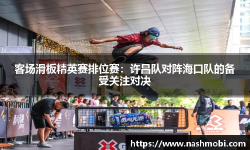 客场滑板精英赛排位赛：许昌队对阵海口队的备受关注对决