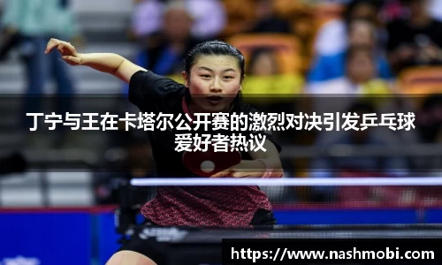 丁宁与王在卡塔尔公开赛的激烈对决引发乒乓球爱好者热议